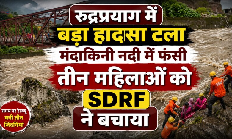 रुद्रप्रयाग रेस्क्यू ऑपरेशन: तेज बहाव से घिरी तीन महिलाओं को निकाला गया सुरक्षित